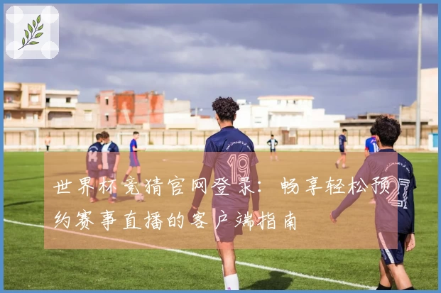 世界杯竞猜官网登录：畅享轻松预约赛事直播的客户端指南