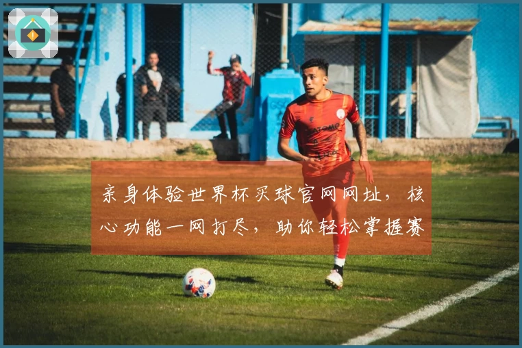 亲身体验世界杯买球官网网址，核心功能一网打尽，助你轻松掌握赛事动态